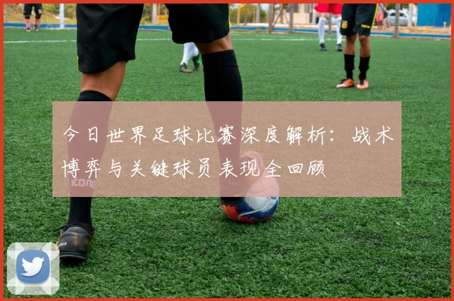 今日世界足球比赛深度解析：战术博弈与关键球员表现全回顾