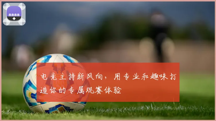 电竞主持新风向,用专业和趣味打造你的专属观赛体验