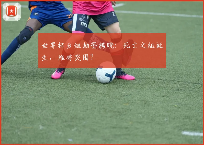 世界杯分组抽签揭晓：死亡之组诞生，谁将突围？