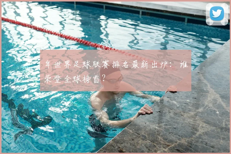 年世界足球联赛排名最新出炉:谁荣登全球榜首?