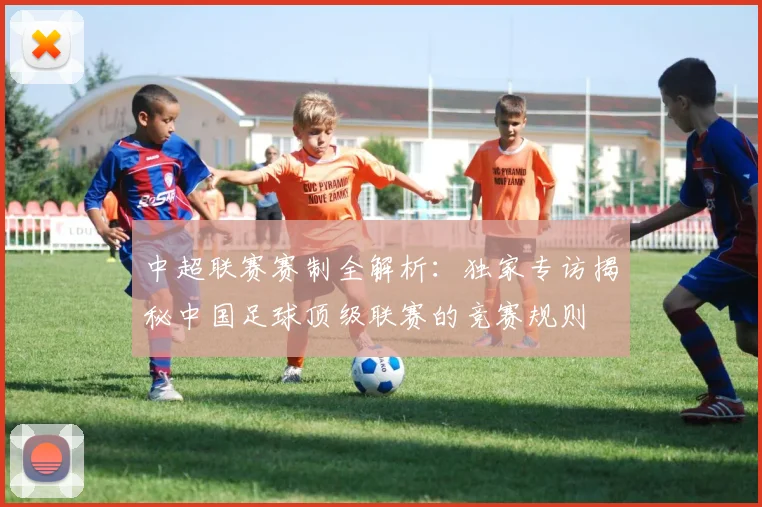 中超联赛赛制全解析：独家专访揭秘中国足球顶级联赛的竞赛规则